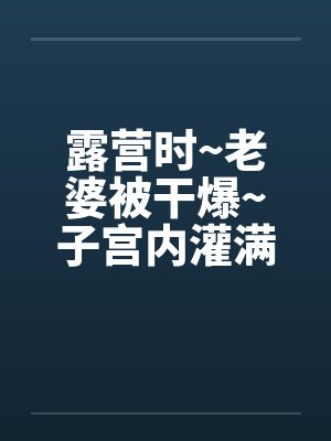 露营时~老婆被干爆~子宫内灌满精液