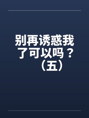 别再诱惑我了可以吗？（五）