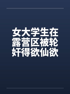 女大学生在露营区被轮奸得欲仙欲死(二)by佚名