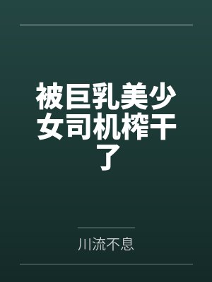 被巨乳美少女司机榨干了by川流不息笔趣阁无弹窗