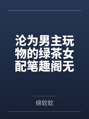 沦为男主玩物的绿茶女配笔趣阁无弹窗