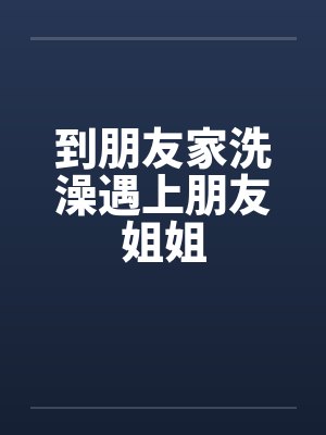 到朋友家洗澡遇上朋友姐姐笔趣阁无弹窗