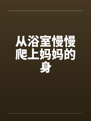 从浴室慢慢爬上妈妈的身by佚名笔趣阁无弹窗