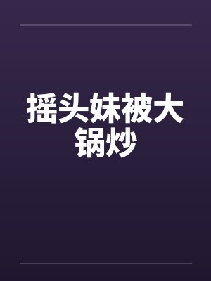摇头妹被大锅炒笔趣阁无弹窗