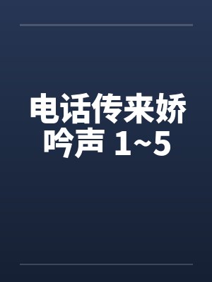 电话传来娇吟声 1~5笔趣阁无弹窗