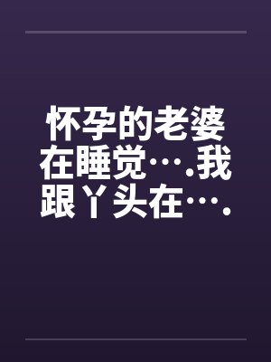 怀孕的老婆在睡觉….我跟丫头在….