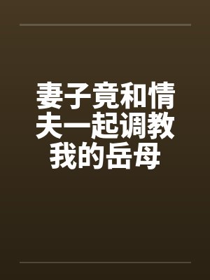妻子竟和情夫一起调教我的岳母by刘慈林薇