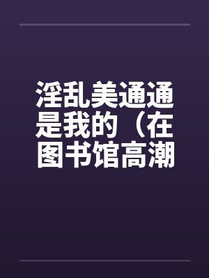 淫乱美通通是我的(在图书馆高潮)(01)by佚名
