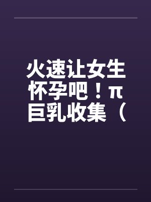 火速让女生怀孕吧！π巨乳收集（02）