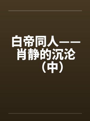 白帝同人——肖静的沉沦（中）by佚名
