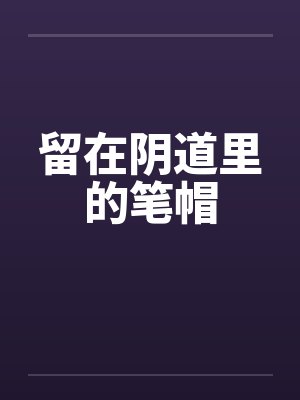 留在阴道里的笔帽by佚名