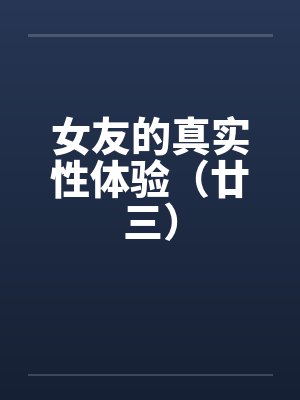 女友的真实性体验（廿三）by佚名笔趣阁无弹窗