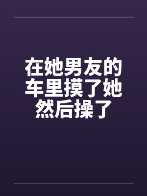 在她男友的车里摸了她然后操了