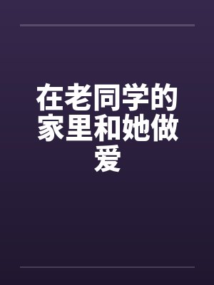 在老同学的家里和她做爱笔趣阁无弹窗