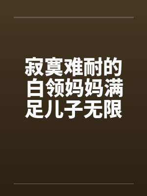 寂寞难耐的白领妈妈满足儿子无限的欲望全本by佚名笔趣阁无弹窗