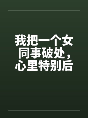 我把一个女同事破处，心里特别后悔