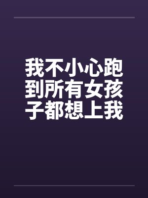 我不小心跑到所有女孩子都想上我的世界by佚名笔趣阁无弹窗