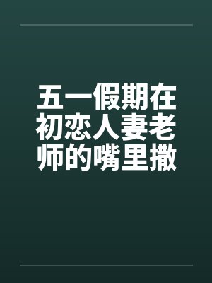 五一假期在初恋人妻老师的嘴里撒尿笔趣阁无弹窗