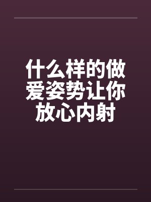 什么样的做爱姿势让你放心内射by佚名笔趣阁无弹窗