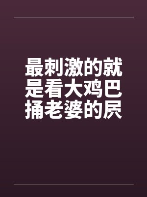 最刺激的就是看大鸡巴捅老婆的屄by佚名笔趣阁无弹窗