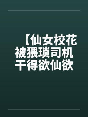 【仙女校花被猥琐司机干得欲仙欲死】【完】