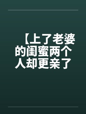 【上了老婆的闺蜜两个人却更亲了】by佚名