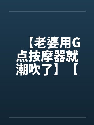 【老婆用G点按摩器就潮吹了】【完】