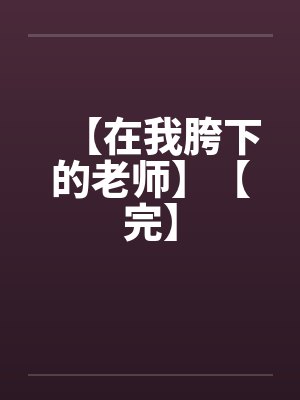 【在我胯下的老师】【完】笔趣阁无弹窗