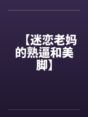 【迷恋老妈的熟逼和美脚】