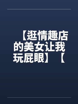 【逛情趣店的美女让我玩屁眼】【完】