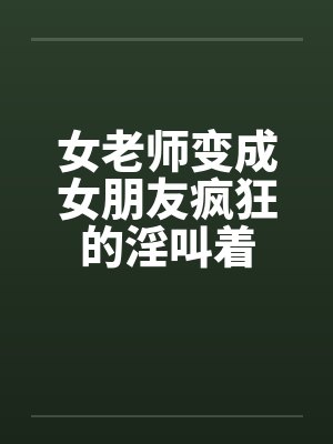女老师变成女朋友疯狂的淫叫着笔趣阁无弹窗