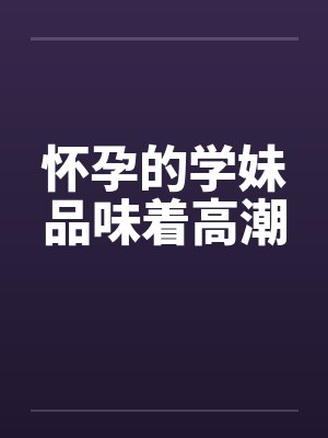 怀孕的学妹品味着高潮