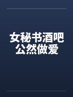 女秘书酒吧公然做爱