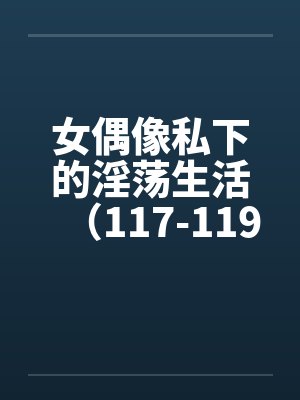 女偶像私下的淫荡生活（117-119）by佚名笔趣阁无弹窗
