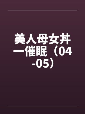 美人母女丼一催眠（04-05）by佚名