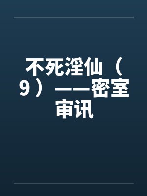 不死淫仙（9 ）——密室审讯笔趣阁无弹窗