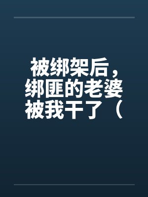 被绑架后，绑匪的老婆被我干了（完）by佚名