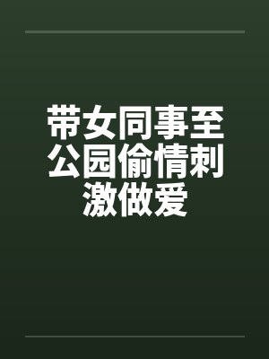带女同事至公园偷情刺激做爱
