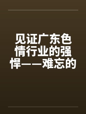 见证广东色情行业的强悍——难忘的广东之旅】【完】