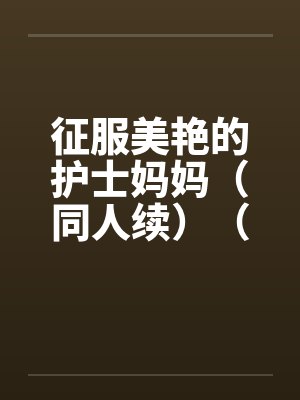 征服美艳的护士妈妈（同人续）（01-03）