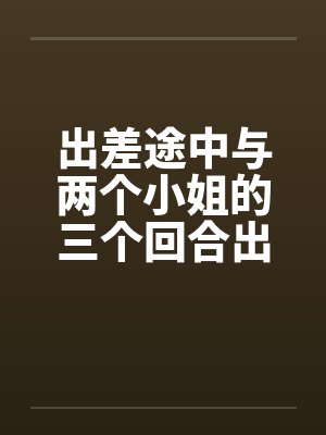 出差途中与两个小姐的三个回合出差郁闷笔趣阁无弹窗