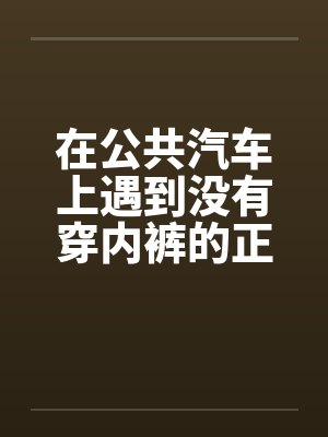 在公共汽车上遇到没有穿内裤的正妹by佚名