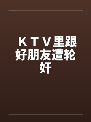 KTV里跟好朋友遭轮奸