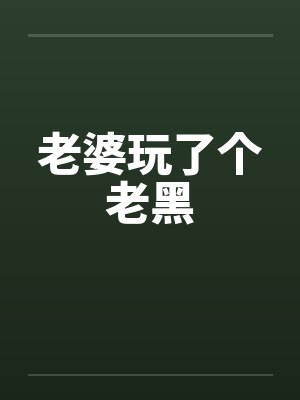 老婆玩了个老黑by佚名笔趣阁无弹窗