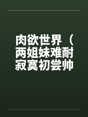 肉欲世界（两姐妹难耐寂寞初尝帅小伙）by佚名