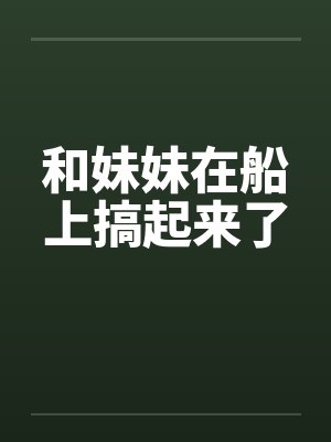 和妹妹在船上搞起来了