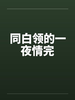 同白领的一夜情完by佚名笔趣阁无弹窗