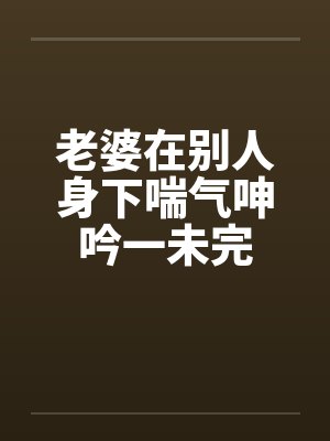 老婆在别人身下喘气呻吟一未完by佚名笔趣阁无弹窗