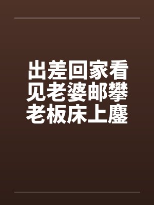 出差回家看见老婆邮攀老板床上鏖战笔趣阁无弹窗