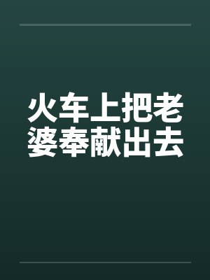 火车上把老婆奉献出去笔趣阁无弹窗